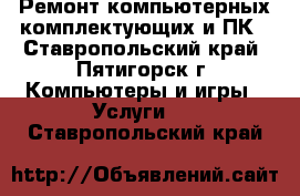 Ремонт компьютерных комплектующих и ПК - Ставропольский край, Пятигорск г. Компьютеры и игры » Услуги   . Ставропольский край